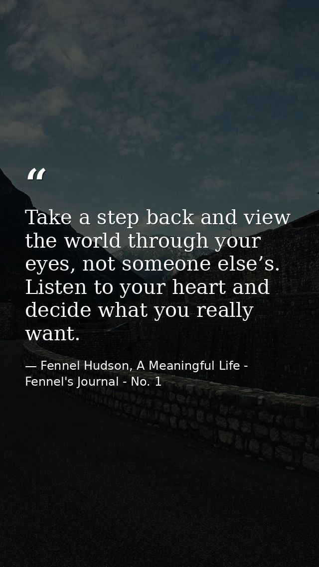 Take a step back and view the world through your eyes, not someone else’s. Listen to your heart and decide what you real — Fennel Hudson, A Meaningful Life - Fennel's Journal - No. 1