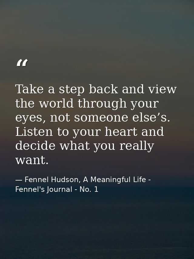 Take a step back and view the world through your eyes, not someone else’s. Listen to your heart and decide what you real — Fennel Hudson, A Meaningful Life - Fennel's Journal - No. 1