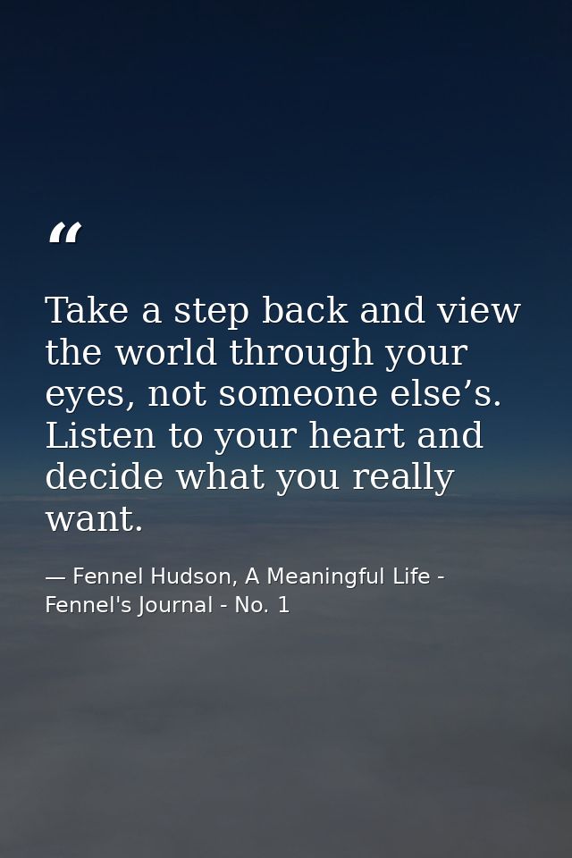Take a step back and view the world through your eyes, not someone else’s. Listen to your heart and decide what you real — Fennel Hudson, A Meaningful Life - Fennel's Journal - No. 1