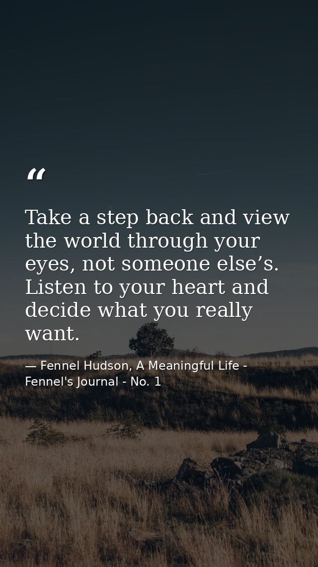 Take a step back and view the world through your eyes, not someone else’s. Listen to your heart and decide what you real — Fennel Hudson, A Meaningful Life - Fennel's Journal - No. 1