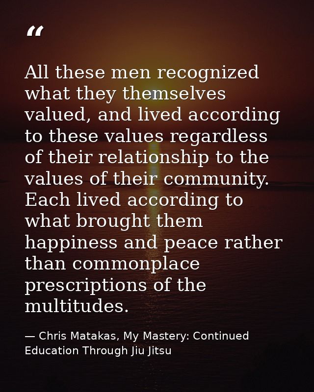 All these men recognized what they themselves valued, and lived according to these values regardless of their relationsh — Chris Matakas, My Mastery: Continued Education Through Jiu Jitsu