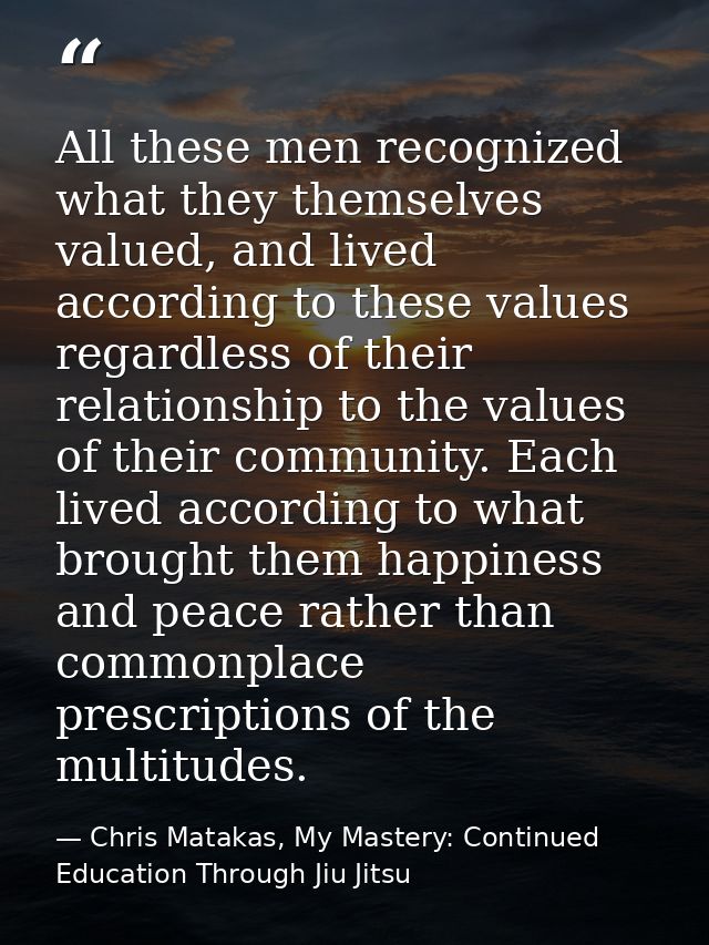 All these men recognized what they themselves valued, and lived according to these values regardless of their relationsh — Chris Matakas, My Mastery: Continued Education Through Jiu Jitsu