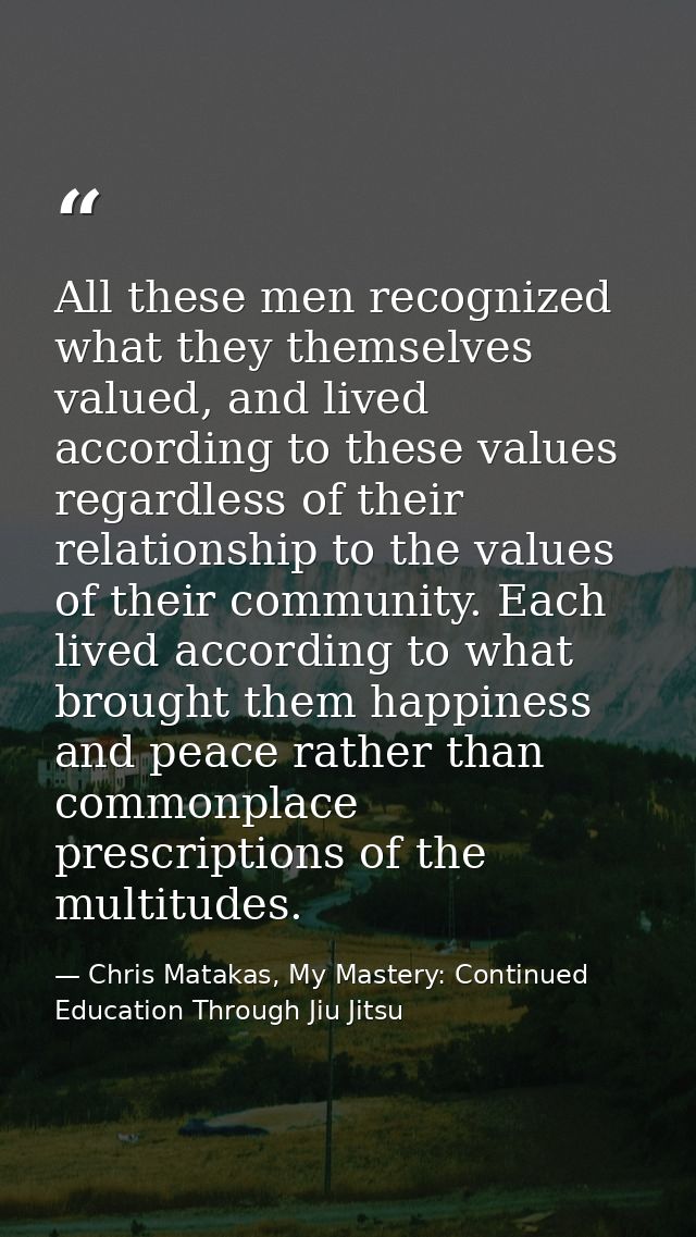 All these men recognized what they themselves valued, and lived according to these values regardless of their relationsh — Chris Matakas, My Mastery: Continued Education Through Jiu Jitsu