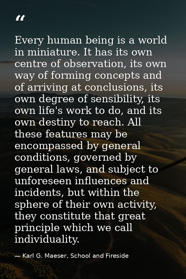 Every human being is a world in miniature. It has its own centre of observation, its own way of forming concepts and of  — Karl G. Maeser, School and Fireside