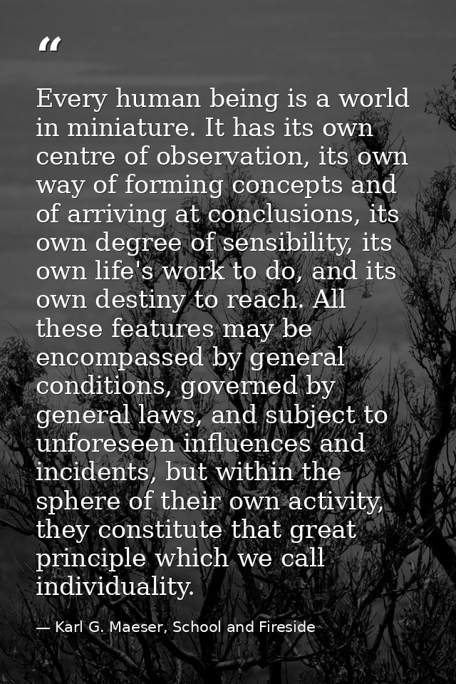 Every human being is a world in miniature. It has its own centre of observation, its own way of forming concepts and of  — Karl G. Maeser, School and Fireside