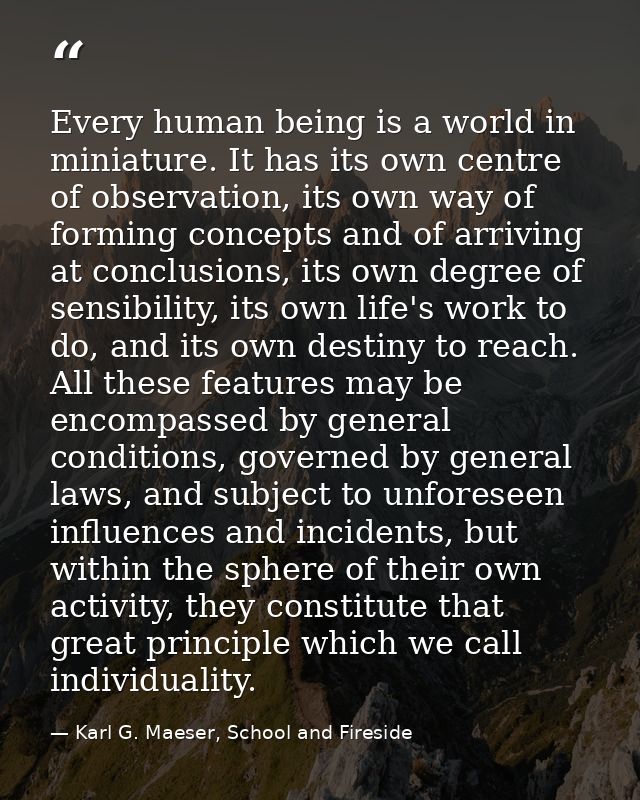 Every human being is a world in miniature. It has its own centre of observation, its own way of forming concepts and of  — Karl G. Maeser, School and Fireside