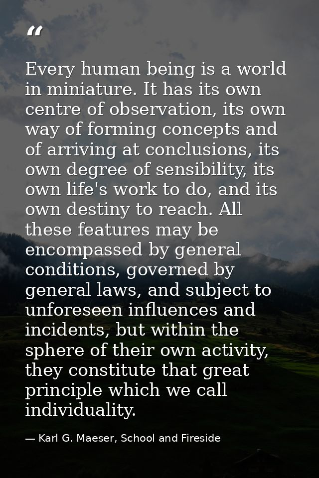 Every human being is a world in miniature. It has its own centre of observation, its own way of forming concepts and of  — Karl G. Maeser, School and Fireside