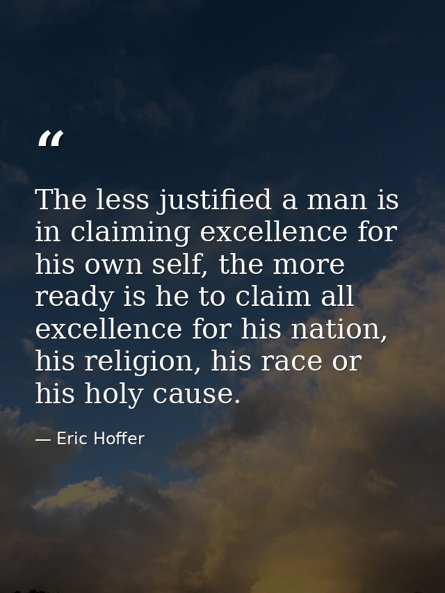 The less justified a man is in claiming excellence for his own self, the more ready is he to claim all excellence for hi — Eric Hoffer