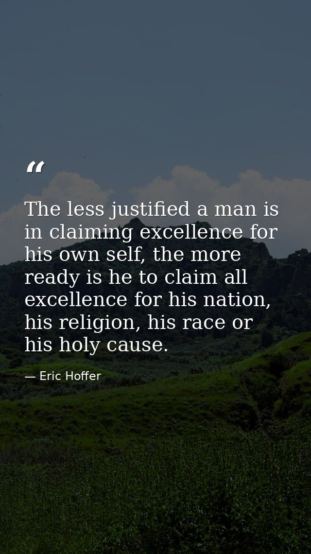 The less justified a man is in claiming excellence for his own self, the more ready is he to claim all excellence for hi — Eric Hoffer