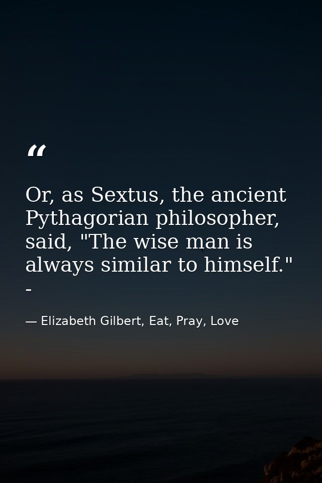 Or, as Sextus, the ancient Pythagorian philosopher, said, "The wise man is always similar to himself." - — Elizabeth Gilbert, Eat, Pray, Love