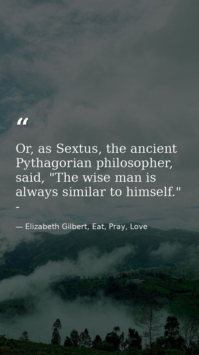 Or, as Sextus, the ancient Pythagorian philosopher, said, "The wise man is always similar to himself." - — Elizabeth Gilbert, Eat, Pray, Love