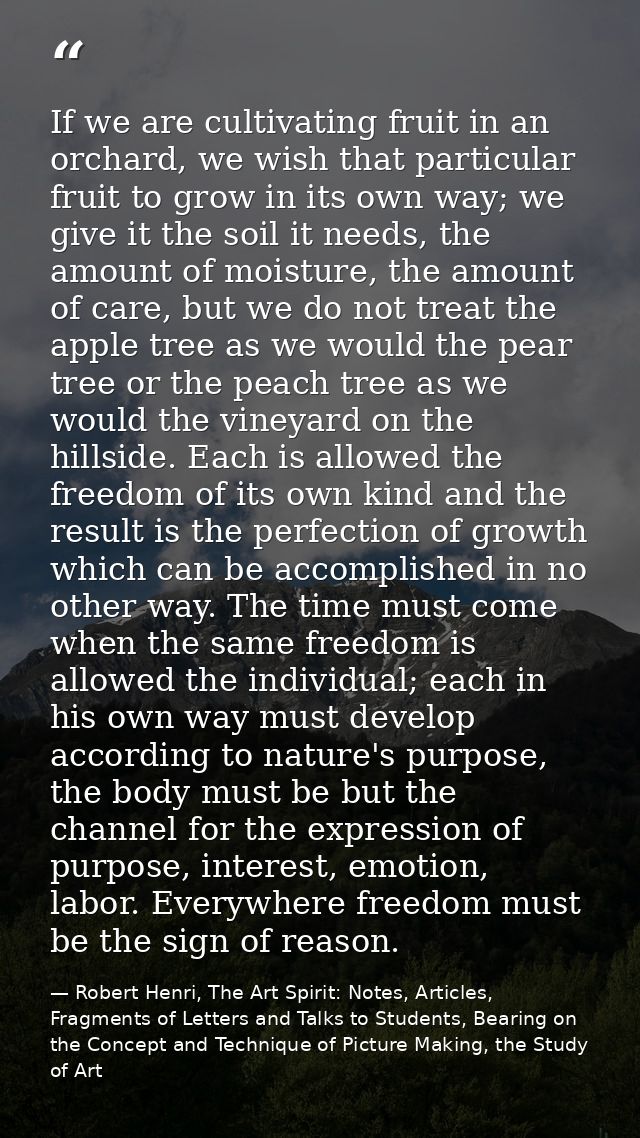 If we are cultivating fruit in an orchard, we wish that particular fruit to grow in its own way; we give it the soil it  — Robert Henri, The Art Spirit: Notes, Articles, Fragments of Letters and Talks to Students, Bearing on the Concept and Technique of Picture Making, the Study of Art