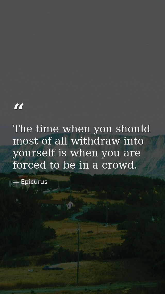 The time when you should most of all withdraw into yourself is when you are forced to be in a crowd. — Epicurus