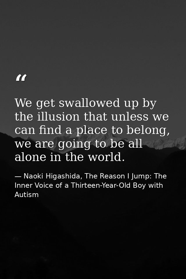 We get swallowed up by the illusion that unless we can find a place to belong, we are going to be all alone in the world — Naoki Higashida, The Reason I Jump: The Inner Voice of a Thirteen-Year-Old Boy with Autism
