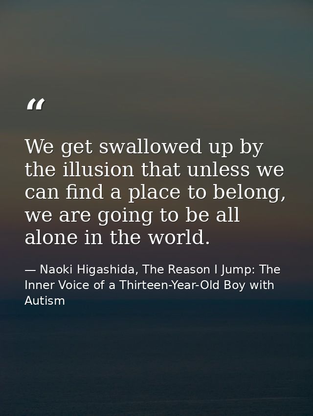 We get swallowed up by the illusion that unless we can find a place to belong, we are going to be all alone in the world — Naoki Higashida, The Reason I Jump: The Inner Voice of a Thirteen-Year-Old Boy with Autism