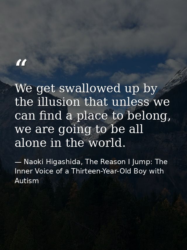 We get swallowed up by the illusion that unless we can find a place to belong, we are going to be all alone in the world — Naoki Higashida, The Reason I Jump: The Inner Voice of a Thirteen-Year-Old Boy with Autism