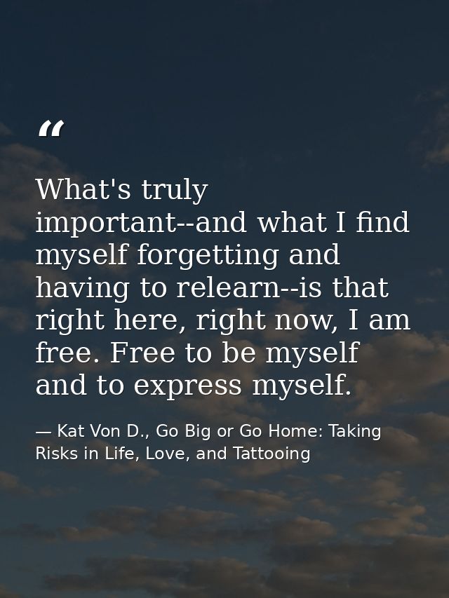 What's truly important--and what I find myself forgetting and having to relearn--is that right here, right now, I am fre — Kat Von D., Go Big or Go Home: Taking Risks in Life, Love, and Tattooing