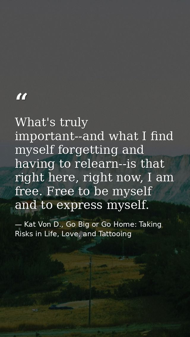 What's truly important--and what I find myself forgetting and having to relearn--is that right here, right now, I am fre — Kat Von D., Go Big or Go Home: Taking Risks in Life, Love, and Tattooing