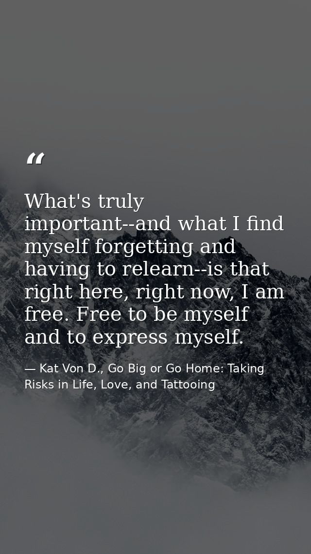 What's truly important--and what I find myself forgetting and having to relearn--is that right here, right now, I am fre — Kat Von D., Go Big or Go Home: Taking Risks in Life, Love, and Tattooing