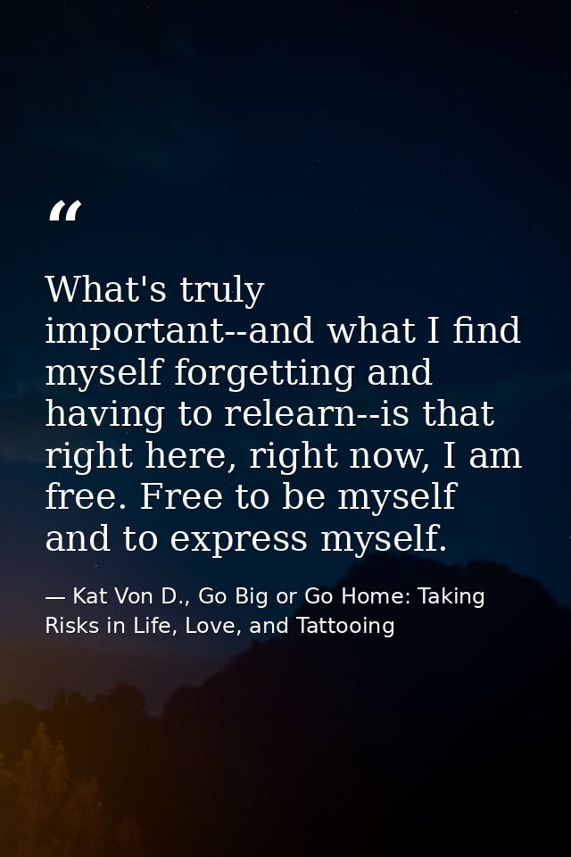 What's truly important--and what I find myself forgetting and having to relearn--is that right here, right now, I am fre — Kat Von D., Go Big or Go Home: Taking Risks in Life, Love, and Tattooing