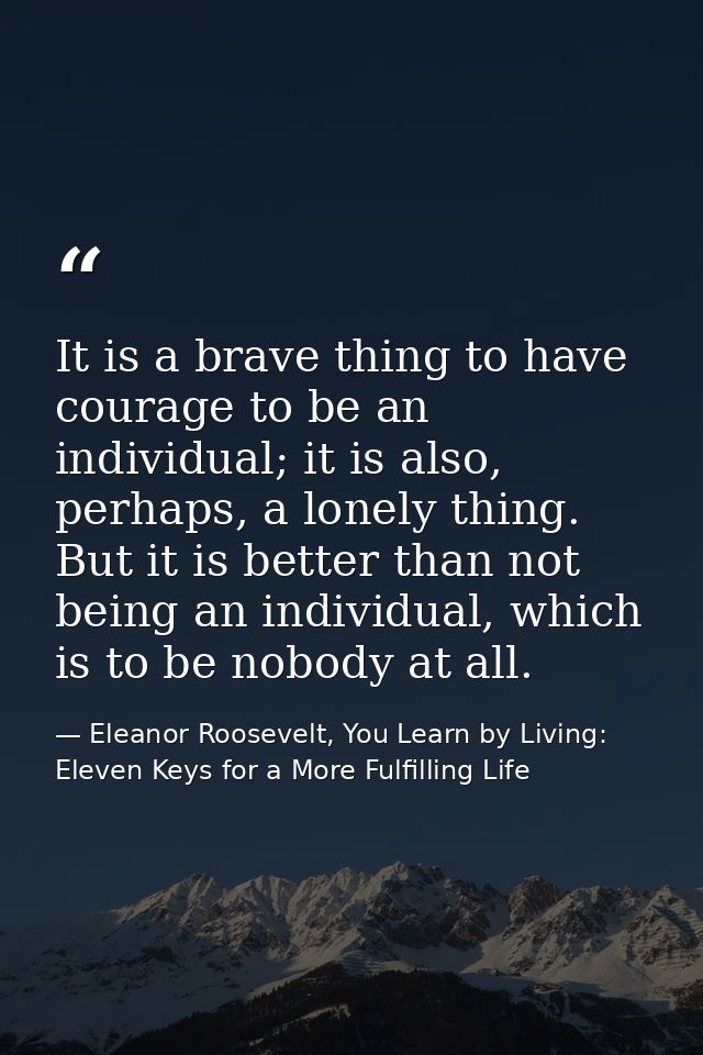 It is a brave thing to have courage to be an individual; it is also, perhaps, a lonely thing. But it is better than not  — Eleanor Roosevelt, You Learn by Living: Eleven Keys for a More Fulfilling Life