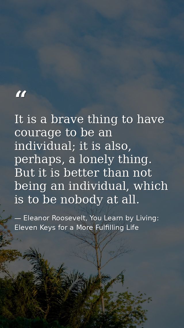 It is a brave thing to have courage to be an individual; it is also, perhaps, a lonely thing. But it is better than not  — Eleanor Roosevelt, You Learn by Living: Eleven Keys for a More Fulfilling Life