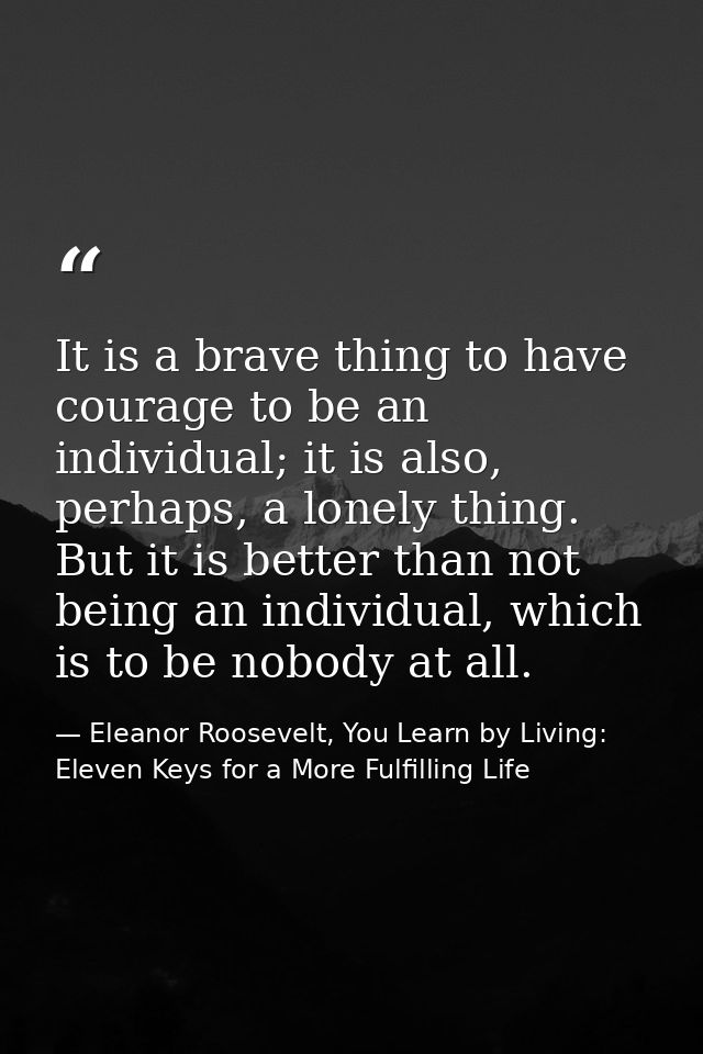 It is a brave thing to have courage to be an individual; it is also, perhaps, a lonely thing. But it is better than not  — Eleanor Roosevelt, You Learn by Living: Eleven Keys for a More Fulfilling Life