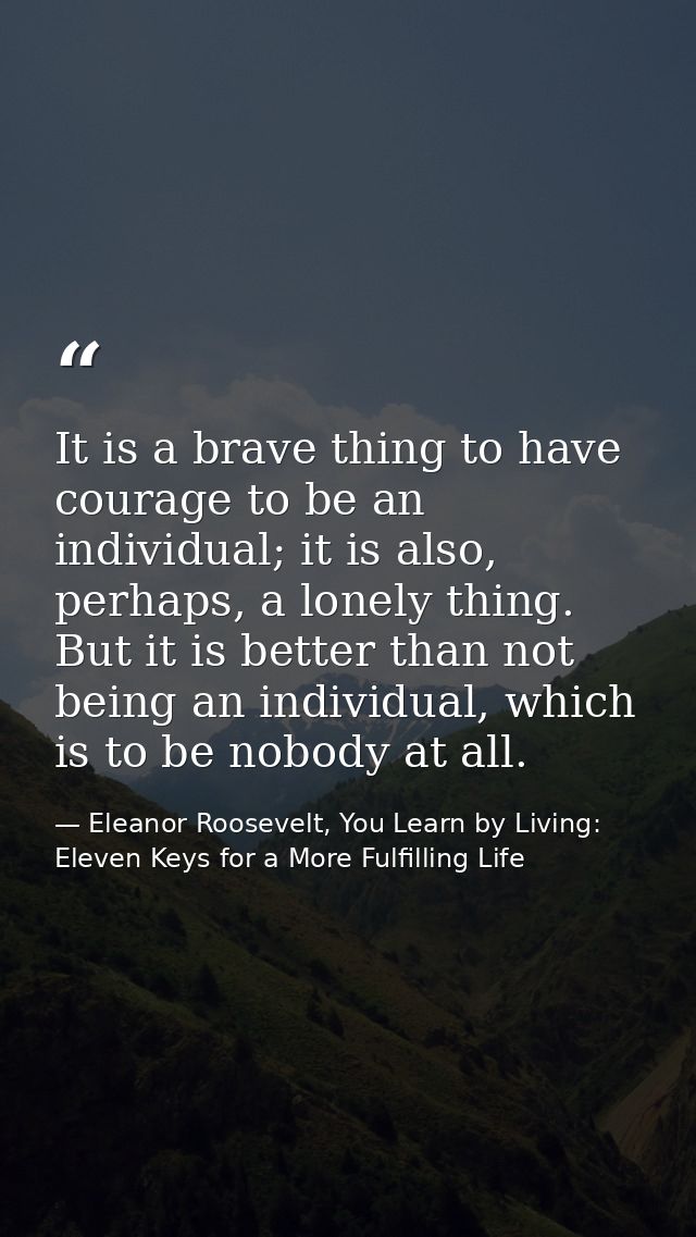 It is a brave thing to have courage to be an individual; it is also, perhaps, a lonely thing. But it is better than not  — Eleanor Roosevelt, You Learn by Living: Eleven Keys for a More Fulfilling Life
