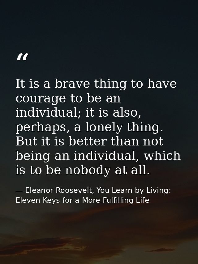 It is a brave thing to have courage to be an individual; it is also, perhaps, a lonely thing. But it is better than not  — Eleanor Roosevelt, You Learn by Living: Eleven Keys for a More Fulfilling Life