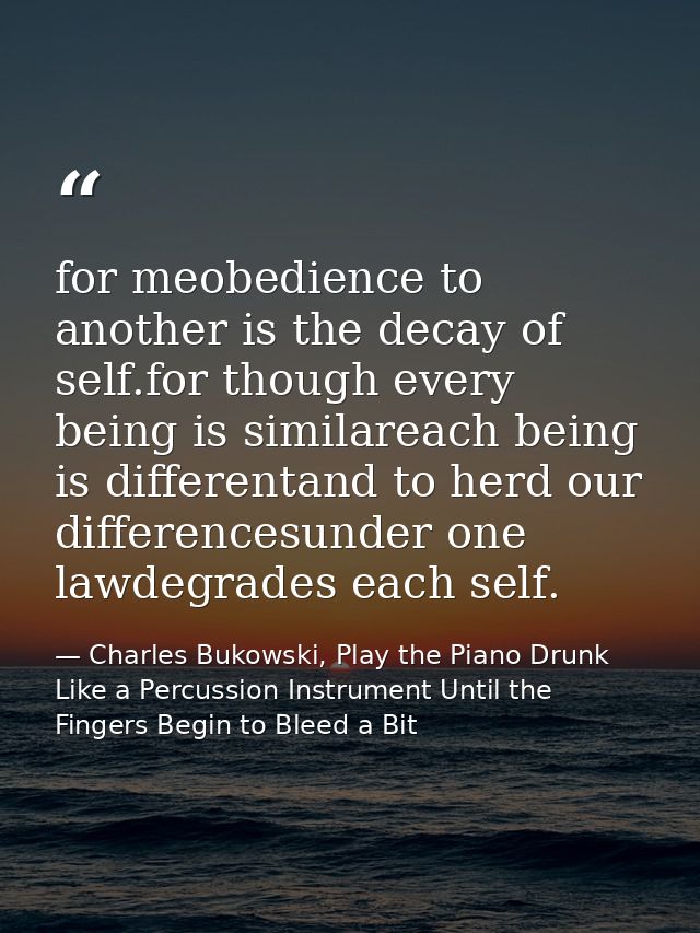 for meobedience to another is the decay of self.for though every being is similareach being is differentand to herd our  — Charles Bukowski, Play the Piano Drunk Like a Percussion Instrument Until the Fingers Begin to Bleed a Bit