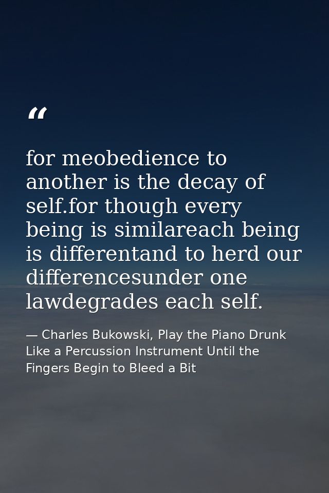 for meobedience to another is the decay of self.for though every being is similareach being is differentand to herd our  — Charles Bukowski, Play the Piano Drunk Like a Percussion Instrument Until the Fingers Begin to Bleed a Bit