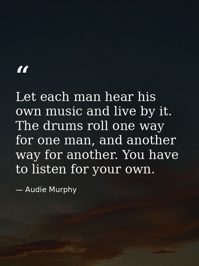 Let each man hear his own music and live by it. The drums roll one way for one man, and another way for another. You hav — Audie Murphy