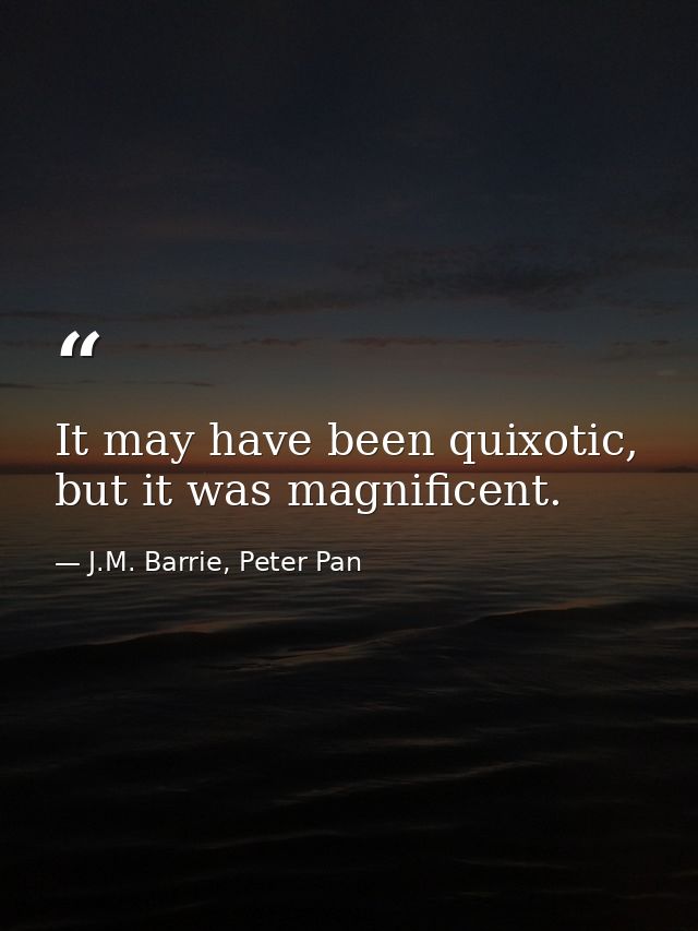 It may have been quixotic, but it was magnificent. — J.M. Barrie, Peter Pan