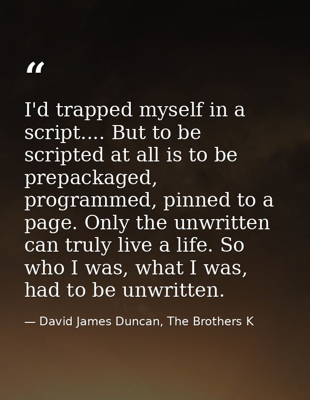 I'd trapped myself in a script.... But to be scripted at all is to be prepackaged, programmed, pinned to a page. Only th — David James Duncan, The Brothers K