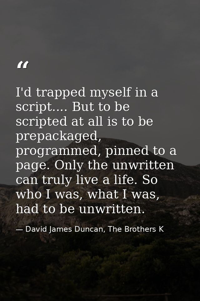I'd trapped myself in a script.... But to be scripted at all is to be prepackaged, programmed, pinned to a page. Only th — David James Duncan, The Brothers K