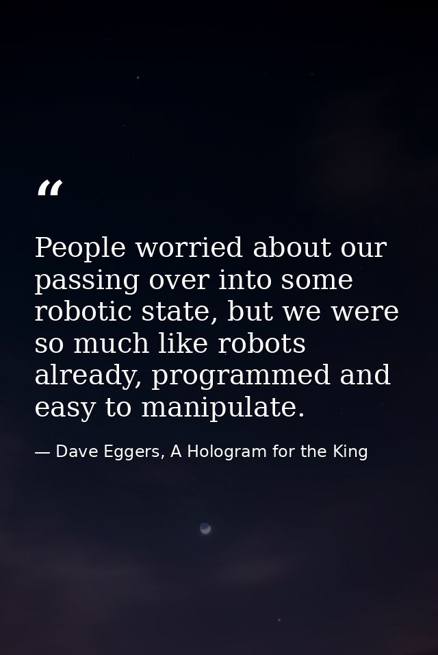 People worried about our passing over into some robotic state, but we were so much like robots already, programmed and e — Dave Eggers, A Hologram for the King