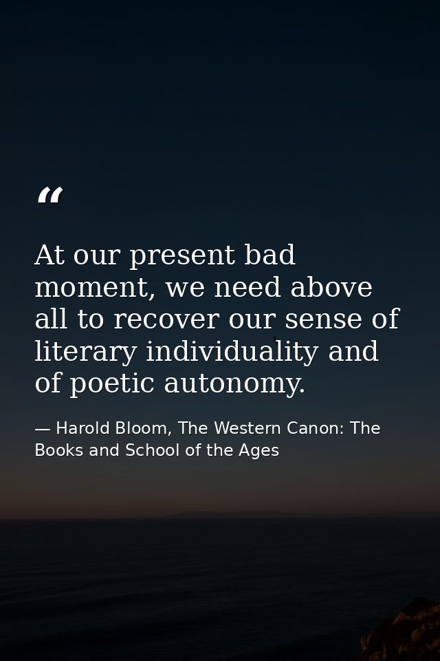 At our present bad moment, we need above all to recover our sense of literary individuality and of poetic autonomy. — Harold Bloom, The Western Canon: The Books and School of the Ages