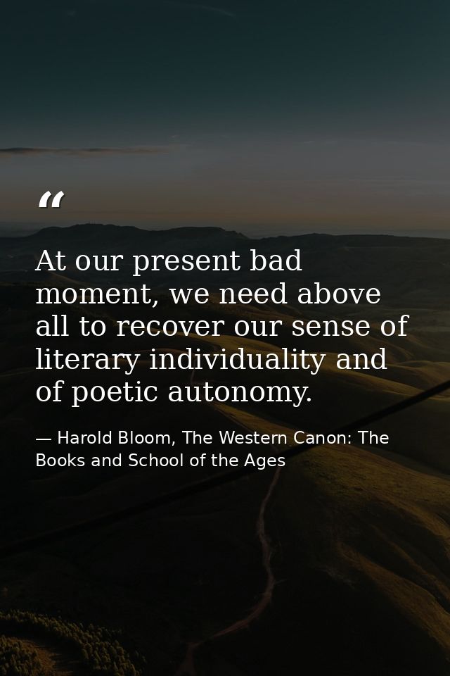 At our present bad moment, we need above all to recover our sense of literary individuality and of poetic autonomy. — Harold Bloom, The Western Canon: The Books and School of the Ages