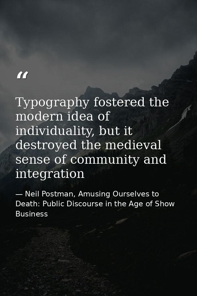Typography fostered the modern idea of individuality, but it destroyed the medieval sense of community and integration — Neil Postman, Amusing Ourselves to Death: Public Discourse in the Age of Show Business
