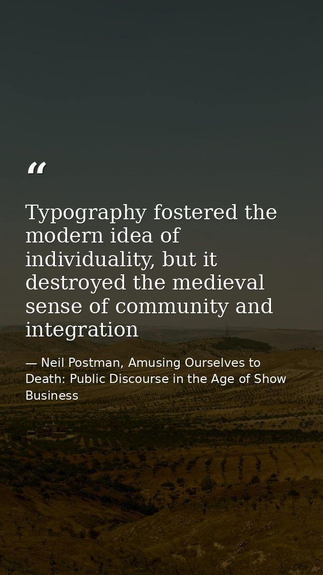 Typography fostered the modern idea of individuality, but it destroyed the medieval sense of community and integration — Neil Postman, Amusing Ourselves to Death: Public Discourse in the Age of Show Business
