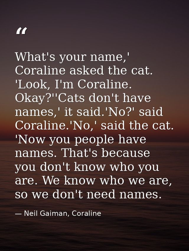 What's your name,' Coraline asked the cat. 'Look, I'm Coraline. Okay?''Cats don't have names,' it said.'No?' said Corali — Neil Gaiman, Coraline