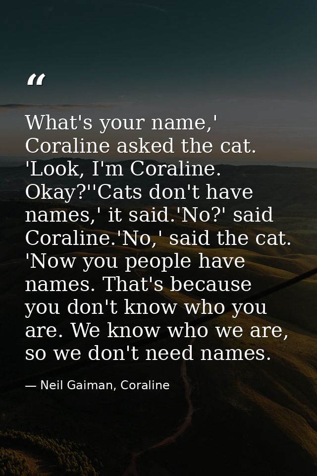 What's your name,' Coraline asked the cat. 'Look, I'm Coraline. Okay?''Cats don't have names,' it said.'No?' said Corali — Neil Gaiman, Coraline