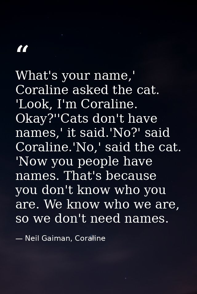 What's your name,' Coraline asked the cat. 'Look, I'm Coraline. Okay?''Cats don't have names,' it said.'No?' said Corali — Neil Gaiman, Coraline