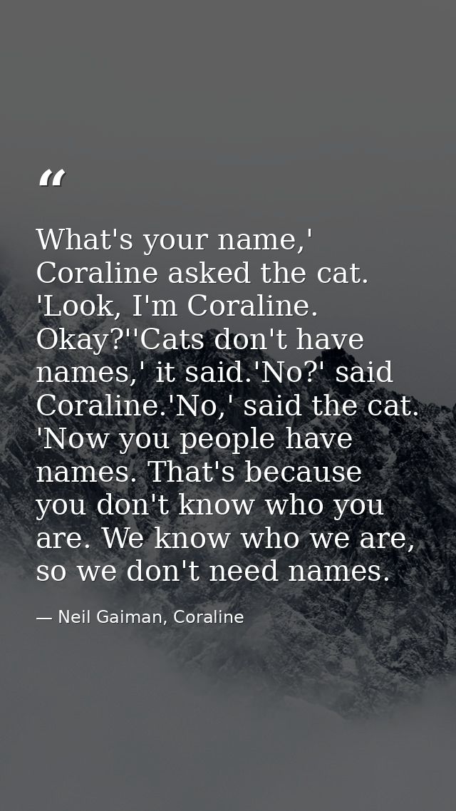 What's your name,' Coraline asked the cat. 'Look, I'm Coraline. Okay?''Cats don't have names,' it said.'No?' said Corali — Neil Gaiman, Coraline