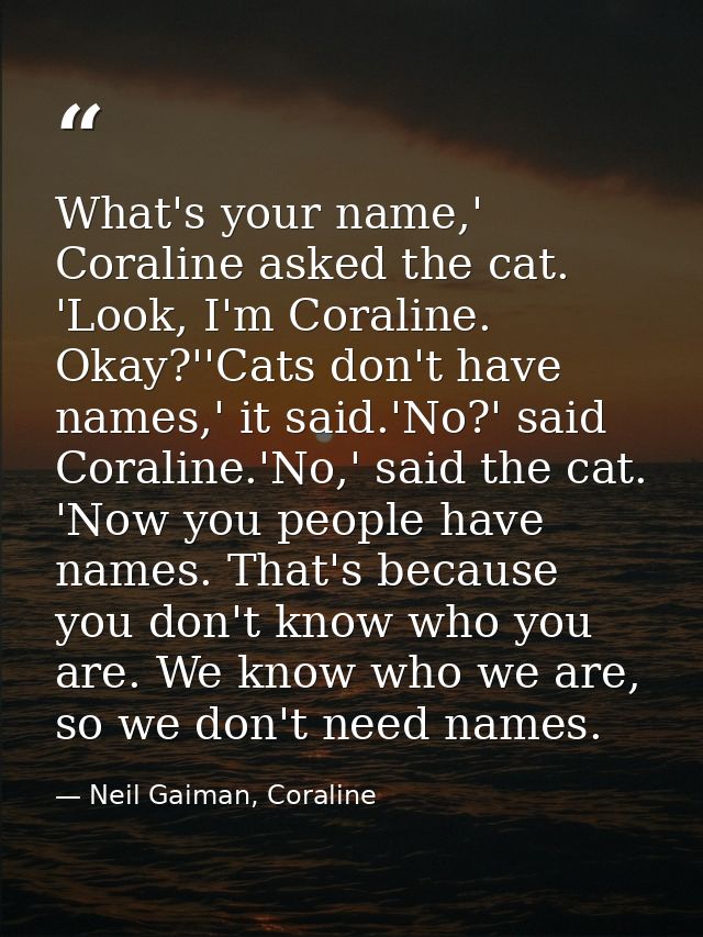 What's your name,' Coraline asked the cat. 'Look, I'm Coraline. Okay?''Cats don't have names,' it said.'No?' said Corali — Neil Gaiman, Coraline