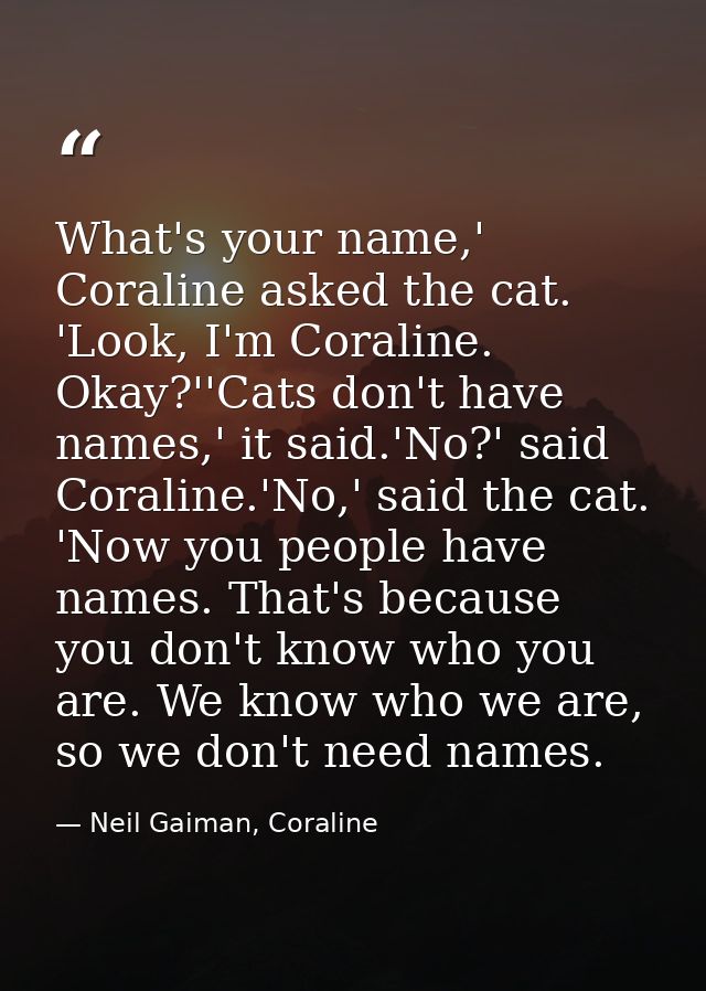 What's your name,' Coraline asked the cat. 'Look, I'm Coraline. Okay?''Cats don't have names,' it said.'No?' said Corali — Neil Gaiman, Coraline