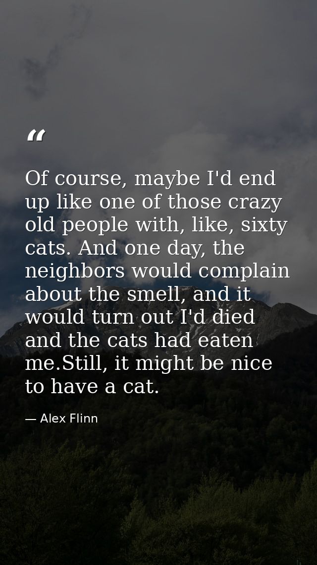 Of course, maybe I'd end up like one of those crazy old people with, like, sixty cats. And one day, the neighbors would  — Alex Flinn