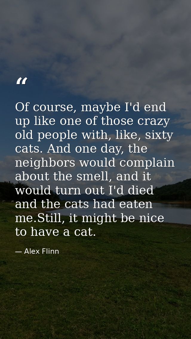 Of course, maybe I'd end up like one of those crazy old people with, like, sixty cats. And one day, the neighbors would  — Alex Flinn