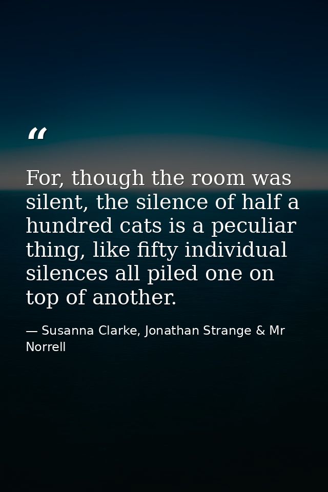 For, though the room was silent, the silence of half a hundred cats is a peculiar thing, like fifty individual silences  — Susanna Clarke, Jonathan Strange & Mr Norrell