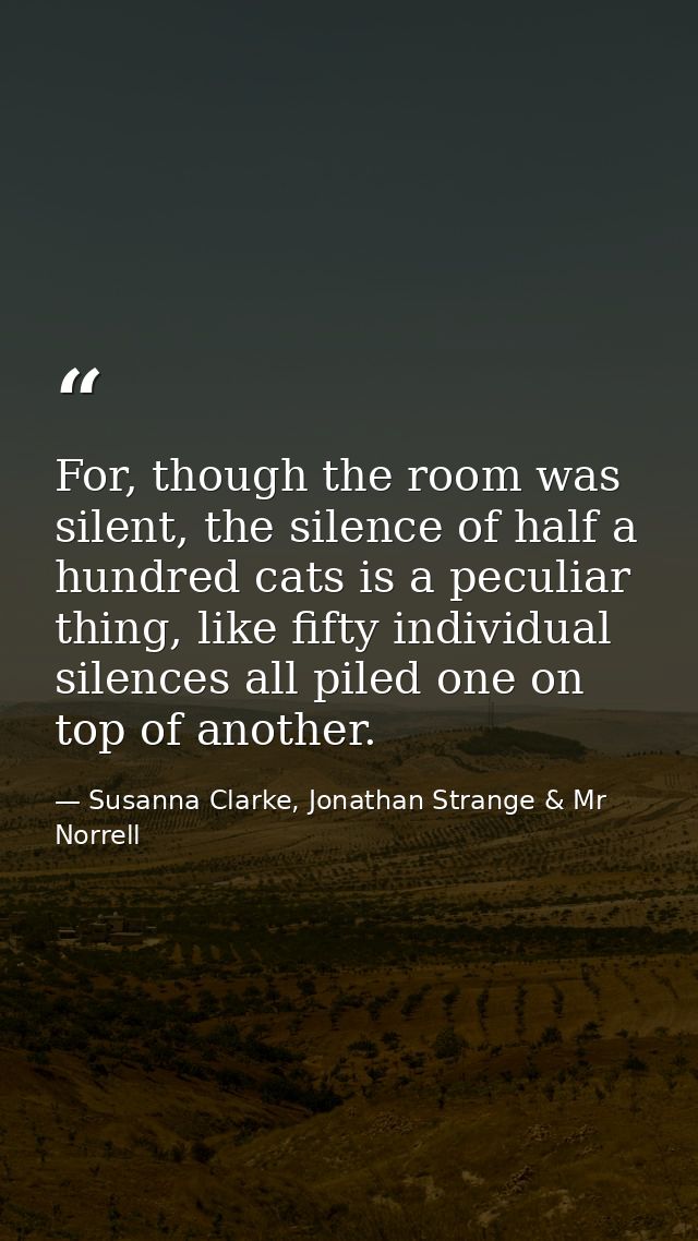 For, though the room was silent, the silence of half a hundred cats is a peculiar thing, like fifty individual silences  — Susanna Clarke, Jonathan Strange & Mr Norrell